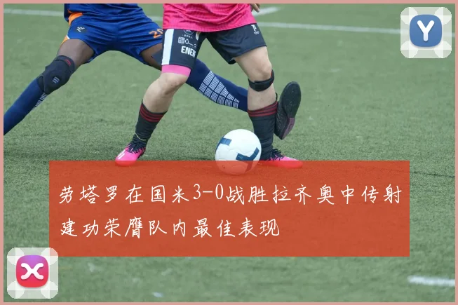 劳塔罗在国米3-0战胜拉齐奥中传射建功荣膺队内最佳表现