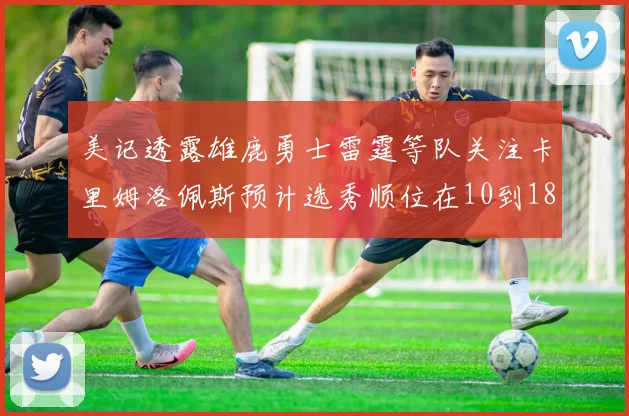 美记透露雄鹿勇士雷霆等队关注卡里姆洛佩斯预计选秀顺位在10到18之间
