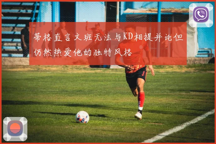 蒂格直言文班无法与KD相提并论但仍然热爱他的独特风格