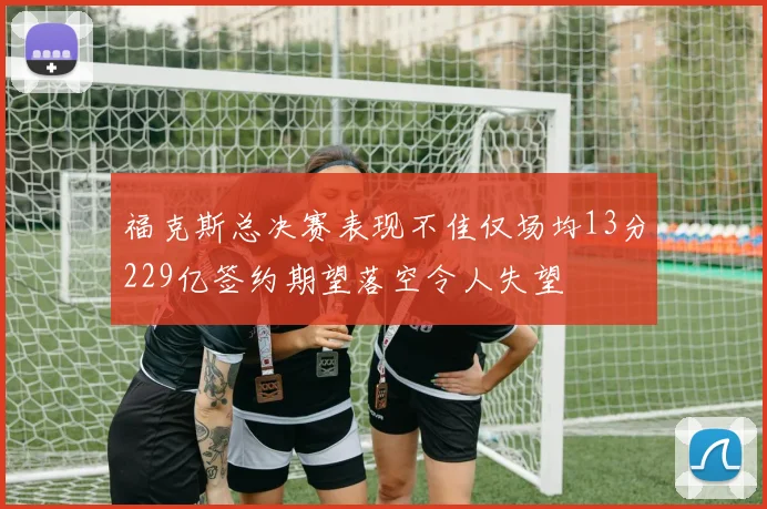 福克斯总决赛表现不佳仅场均13分229亿签约期望落空令人失望