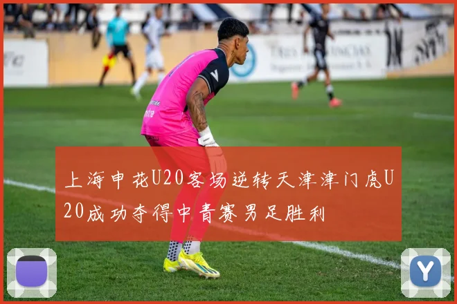 上海申花U20客场逆转天津津门虎U20成功夺得中青赛男足胜利