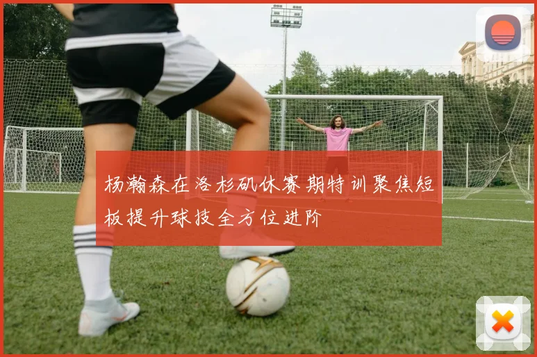 杨瀚森在洛杉矶休赛期特训聚焦短板提升球技全方位进阶